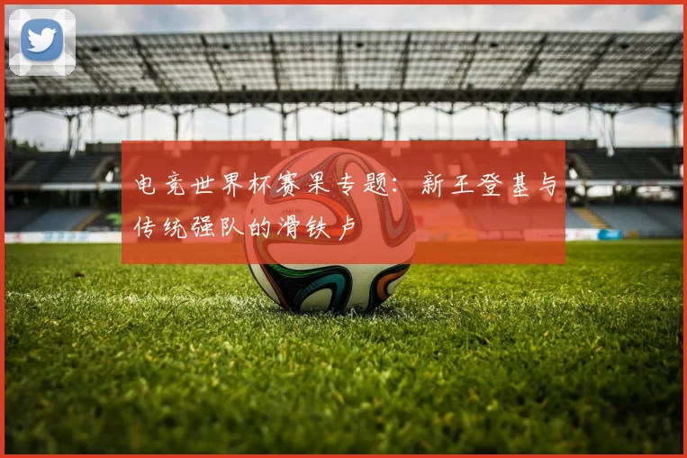 电竞世界杯赛果专题：新王登基与传统强队的滑铁卢