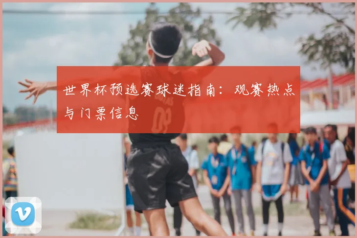 世界杯预选赛球迷指南：观赛热点与门票信息