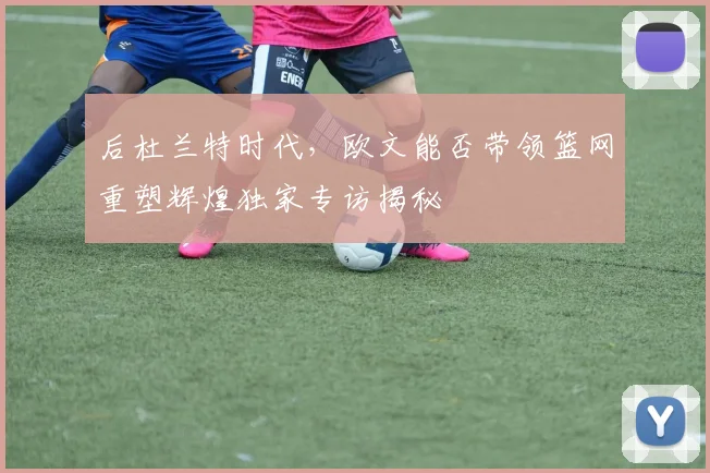 后杜兰特时代，欧文能否带领篮网重塑辉煌独家专访揭秘