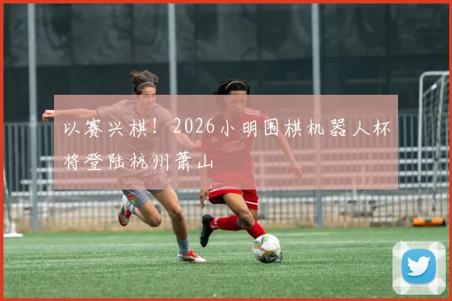 以赛兴棋！2026小明围棋机器人杯将登陆杭州萧山