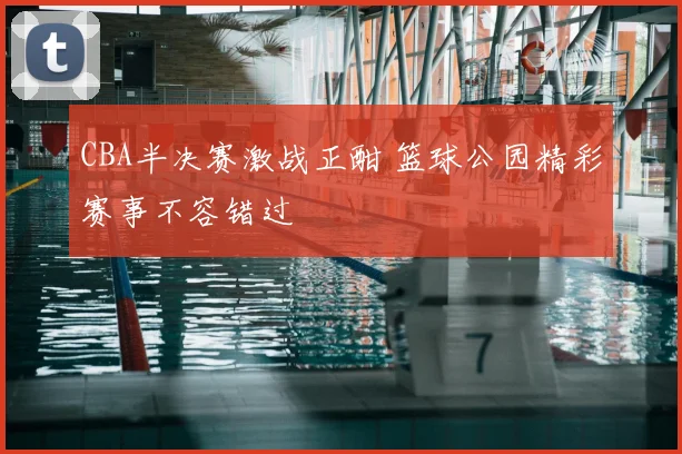 CBA半决赛激战正酣 篮球公园精彩赛事不容错过