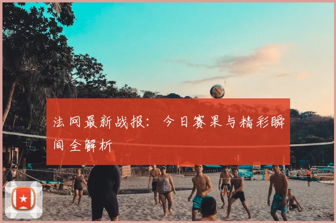 法网最新战报：今日赛果与精彩瞬间全解析