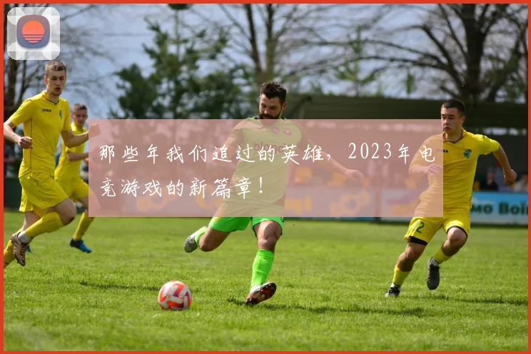 那些年我们追过的英雄,2023年电竞游戏的新篇章!