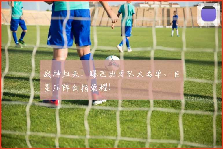 战神归来！曝西班牙队大名单，巨星压阵剑指荣耀！