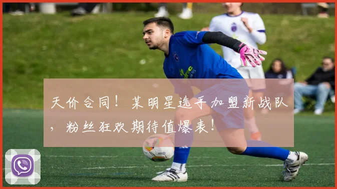 天价合同！某明星选手加盟新战队，粉丝狂欢期待值爆表！