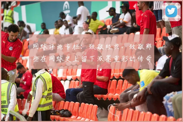 网球评论专栏：致敬经典，致敬那些在网球史上留下浓墨重彩的传奇