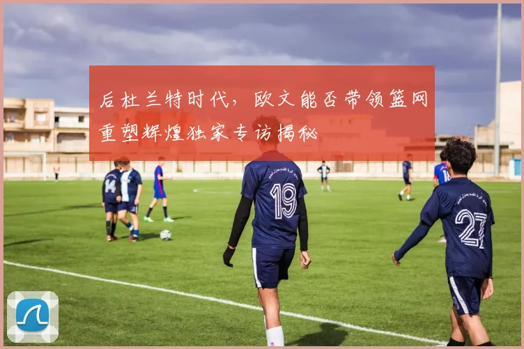 后杜兰特时代，欧文能否带领篮网重塑辉煌独家专访揭秘