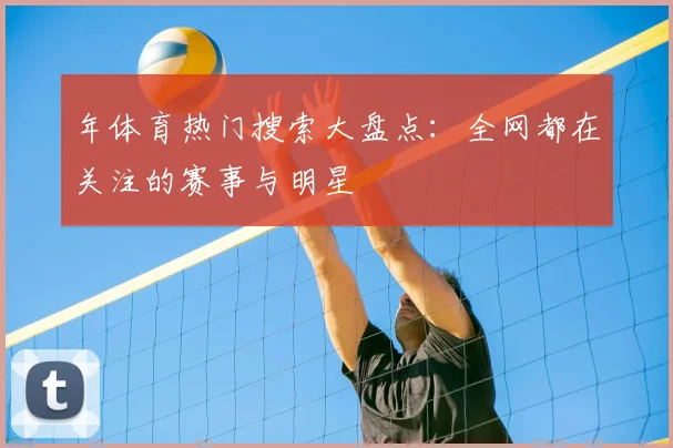 年体育热门搜索大盘点：全网都在关注的赛事与明星