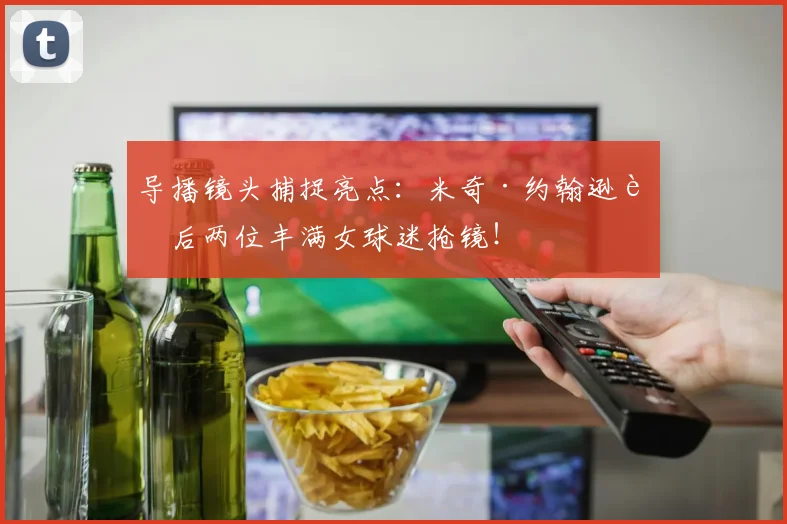 导播镜头捕捉亮点：米奇·约翰逊身后两位丰满女球迷抢镜！
