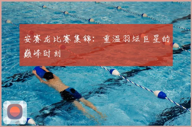 安赛龙比赛集锦：重温羽坛巨星的巅峰时刻