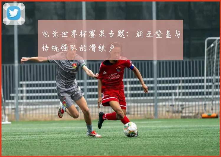 电竞世界杯赛果专题:新王登基与传统强队的滑铁卢
