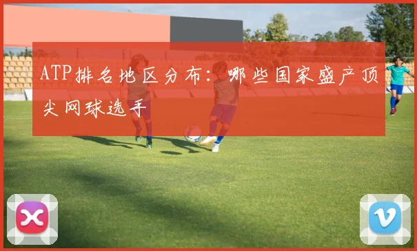 ATP排名地区分布:哪些国家盛产顶尖网球选手