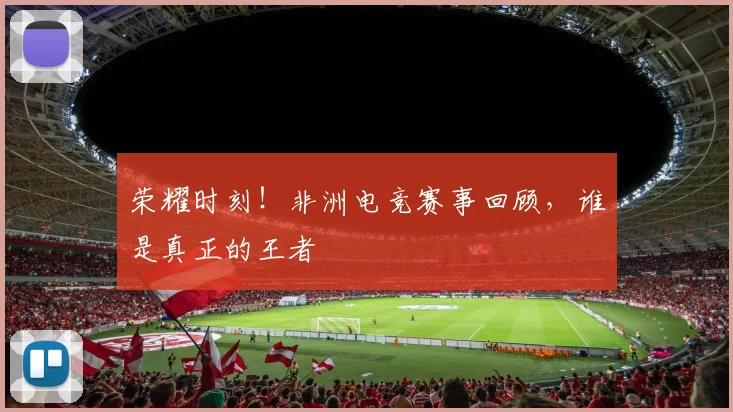 荣耀时刻!非洲电竞赛事回顾,谁是真正的王者
