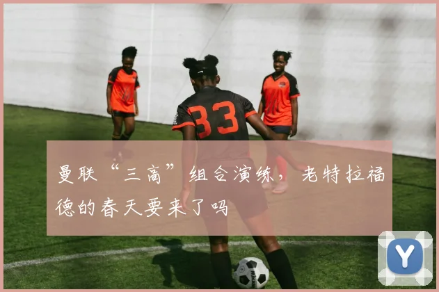 曼联“三高”组合演练，老特拉福德的春天要来了吗