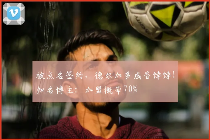 被点名签约，德尔加多成香饽饽！知名博主：加盟概率70%