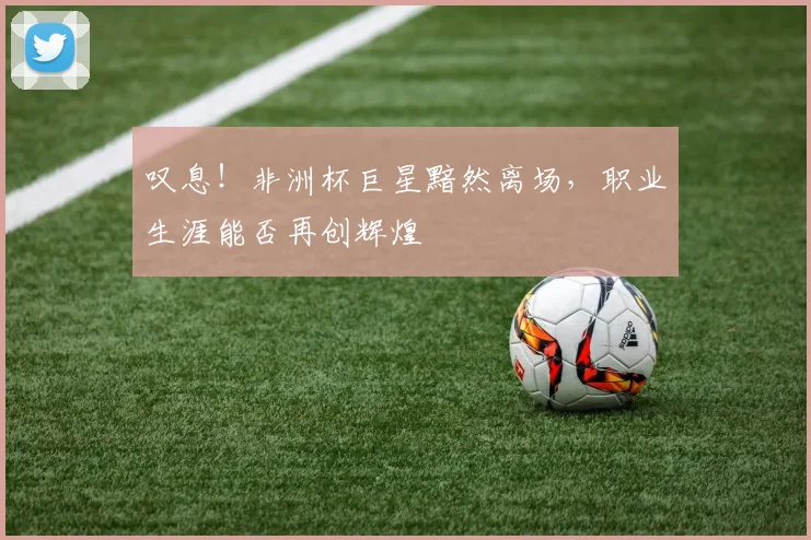 叹息！非洲杯巨星黯然离场，职业生涯能否再创辉煌