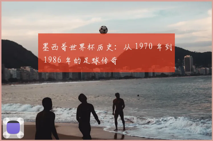 墨西哥世界杯历史：从 1970 年到 1986 年的足球传奇