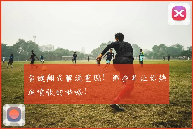黄健翔式解说重现！那些年让你热血喷张的呐喊！
