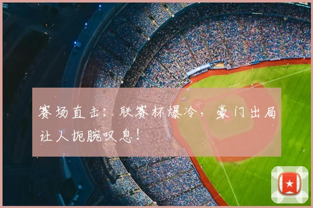 赛场直击：联赛杯爆冷，豪门出局让人扼腕叹息！